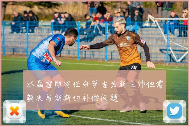 水晶宫即将任命萨吉为新主帅但需解决与朗斯的补偿问题