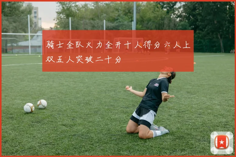 骑士全队火力全开十人得分六人上双五人突破二十分