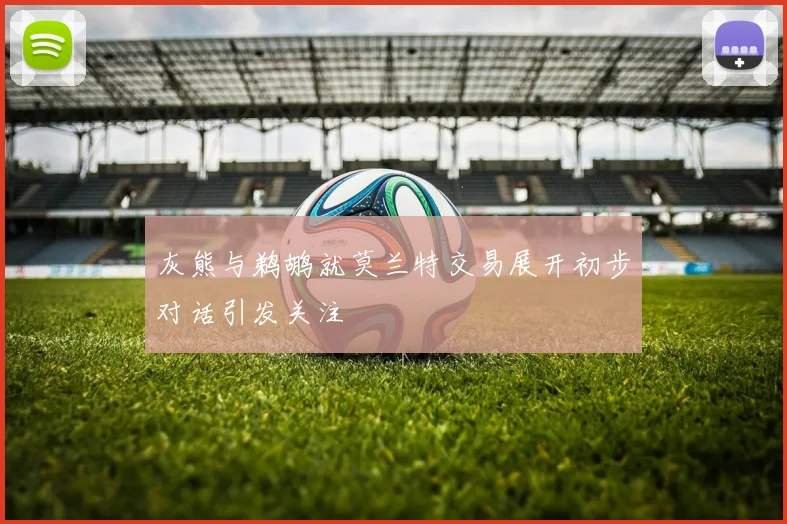 灰熊与鹈鹕就莫兰特交易展开初步对话引发关注