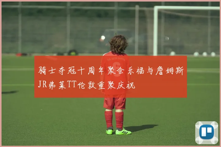 骑士夺冠十周年聚会乐福与詹姆斯JR弗莱TT伦敦重聚庆祝