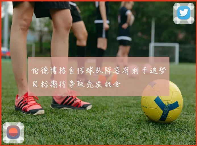 伦德博格自信球队阵容有利于追梦目标期待争取先发机会