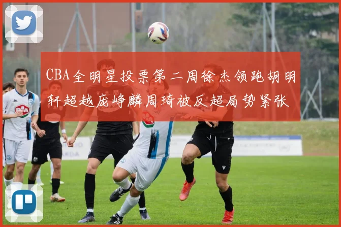 CBA全明星投票第二周徐杰领跑胡明轩超越庞峥麟周琦被反超局势紧张