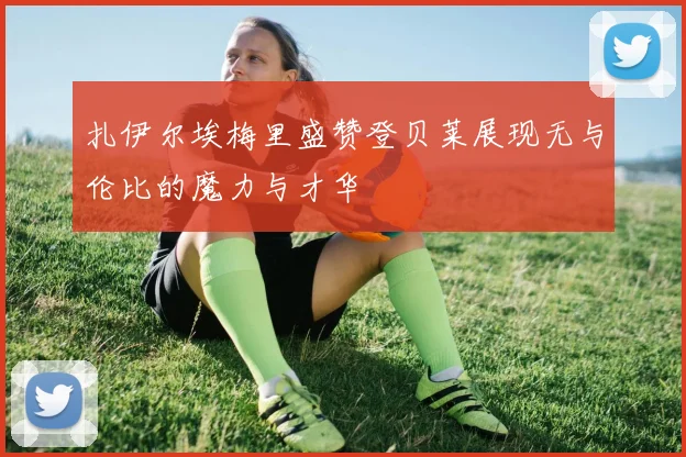 扎伊尔埃梅里盛赞登贝莱展现无与伦比的魔力与才华