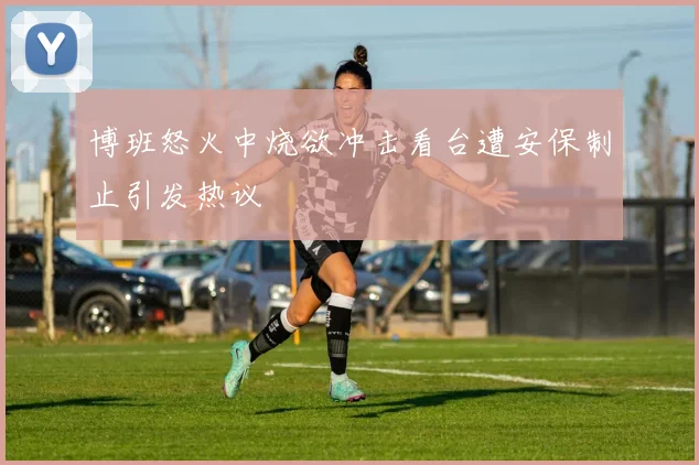 博班怒火中烧欲冲击看台遭安保制止引发热议