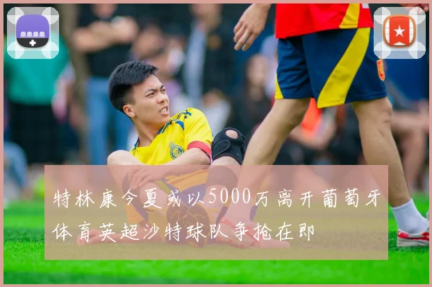 特林康今夏或以5000万离开葡萄牙体育英超沙特球队争抢在即