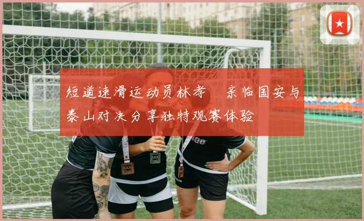 短道速滑运动员林孝埈亲临国安与泰山对决分享独特观赛体验