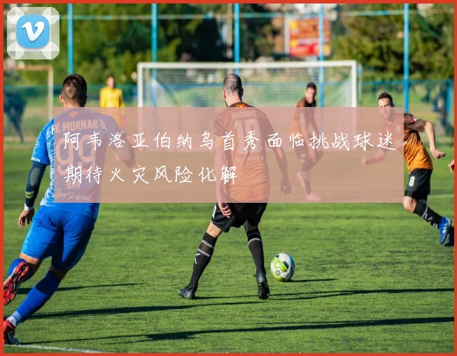 阿韦洛亚伯纳乌首秀面临挑战球迷期待火灾风险化解