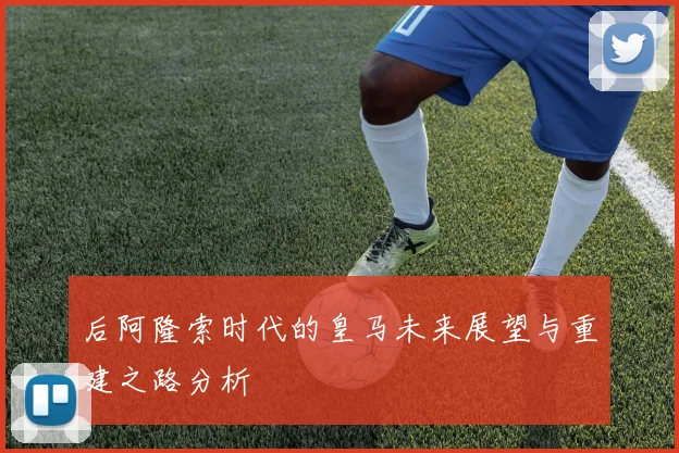 后阿隆索时代的皇马未来展望与重建之路分析