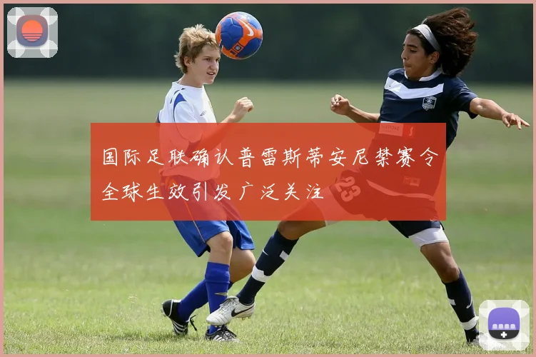 国际足联确认普雷斯蒂安尼禁赛令全球生效引发广泛关注