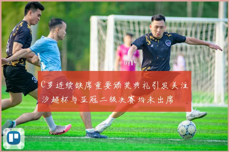 C罗连续缺席重要颁奖典礼引发关注沙超杯与亚冠二级决赛均未出席