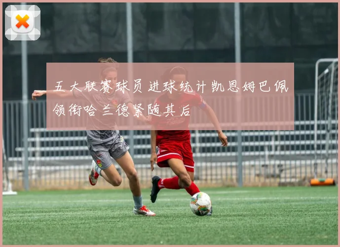 五大联赛球员进球统计凯恩姆巴佩领衔哈兰德紧随其后