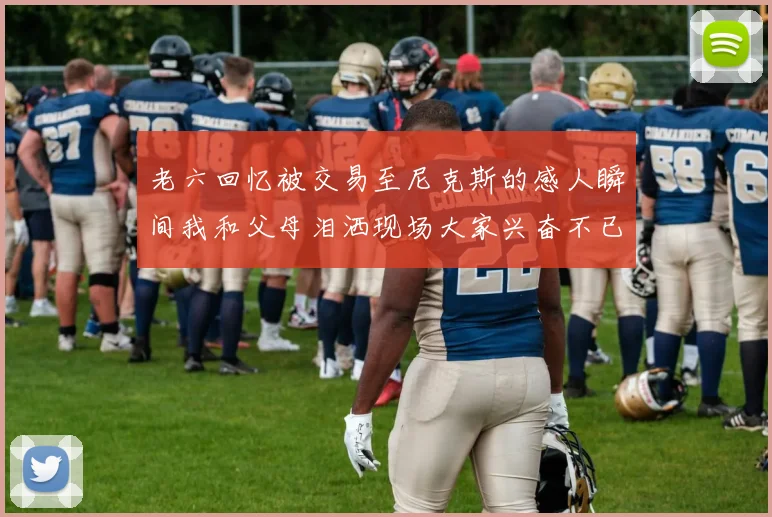 老六回忆被交易至尼克斯的感人瞬间我和父母泪洒现场大家兴奋不已