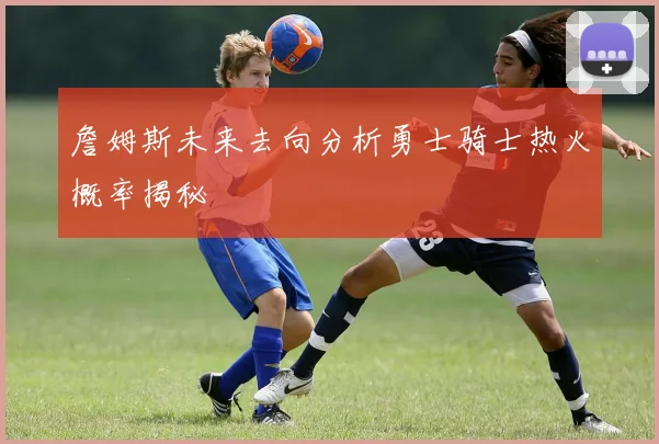 詹姆斯未来去向分析勇士骑士热火概率揭秘