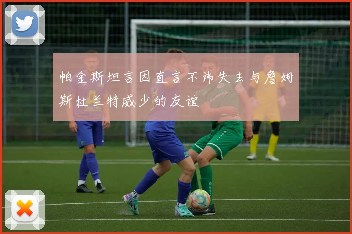帕金斯坦言因直言不讳失去与詹姆斯杜兰特威少的友谊