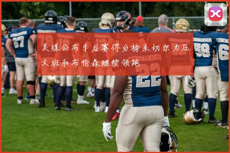 美媒公布季后赛得分榜米切尔力压文班和布伦森继续领跑