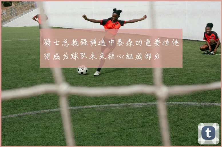 骑士总裁强调选中泰森的重要性他将成为球队未来核心组成部分