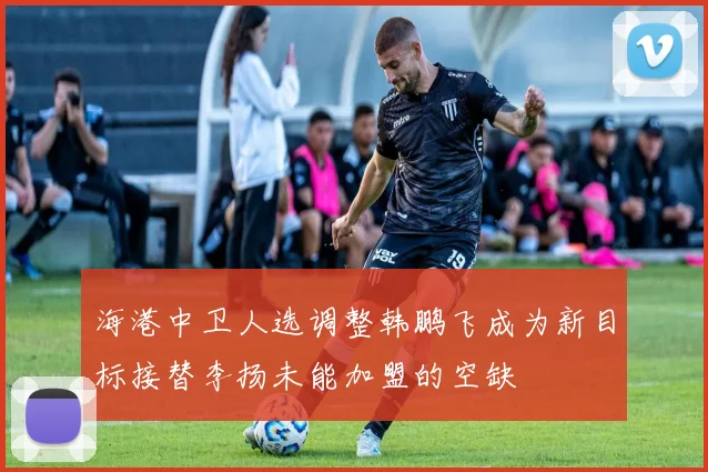 海港中卫人选调整韩鹏飞成为新目标接替李扬未能加盟的空缺