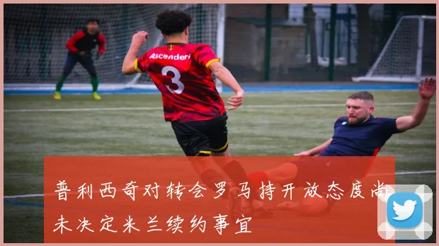普利西奇对转会罗马持开放态度尚未决定米兰续约事宜
