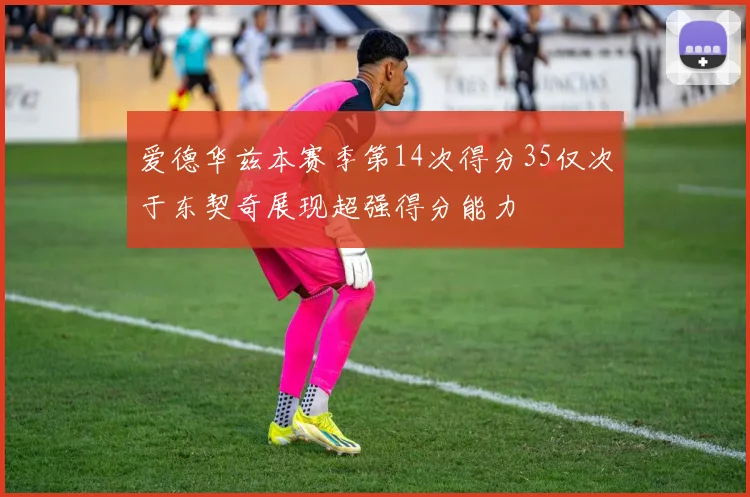 爱德华兹本赛季第14次得分35仅次于东契奇展现超强得分能力