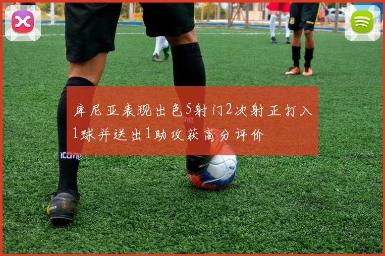 库尼亚表现出色5射门2次射正打入1球并送出1助攻获高分评价