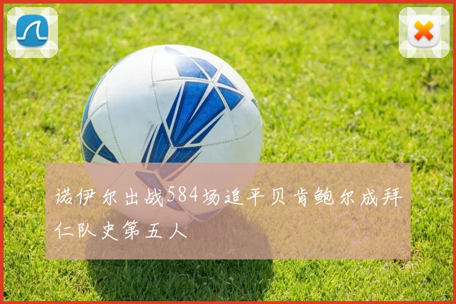 诺伊尔出战584场追平贝肯鲍尔成拜仁队史第五人